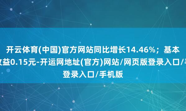 开云体育(中国)官方网站同比增长14.46%；基本每股收益0.15元-开运网地址(官方)网站/网页版登录入口/手机版