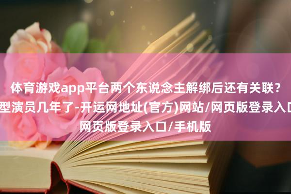 体育游戏app平台两个东说念主解绑后还有关联？易梦玲转型演员几年了-开运网地址(官方)网站/网页版登录入口/手机版