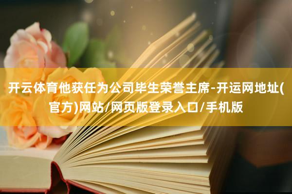 开云体育他获任为公司毕生荣誉主席-开运网地址(官方)网站/网页版登录入口/手机版