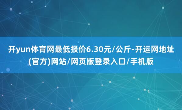 开yun体育网最低报价6.30元/公斤-开运网地址(官方)网站/网页版登录入口/手机版