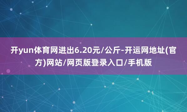 开yun体育网进出6.20元/公斤-开运网地址(官方)网站/网页版登录入口/手机版