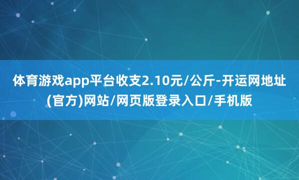 体育游戏app平台收支2.10元/公斤-开运网地址(官方)网站/网页版登录入口/手机版