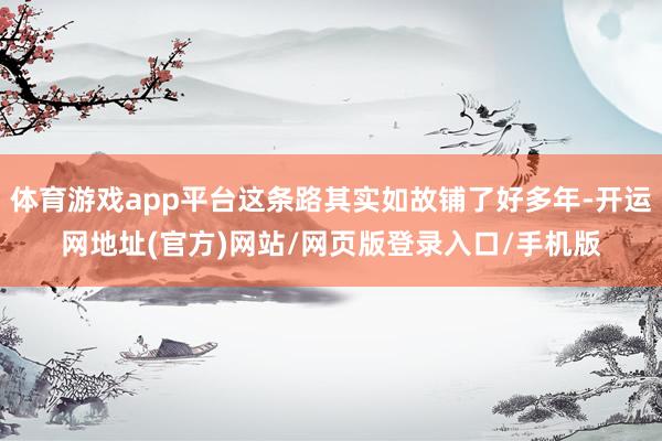 体育游戏app平台这条路其实如故铺了好多年-开运网地址(官方)网站/网页版登录入口/手机版