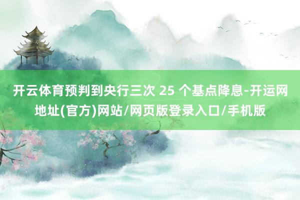 开云体育预判到央行三次 25 个基点降息-开运网地址(官方)网站/网页版登录入口/手机版