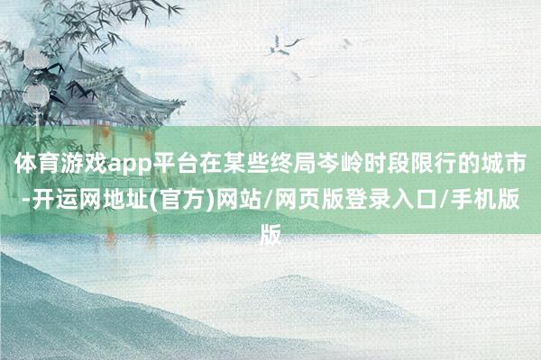 体育游戏app平台在某些终局岑岭时段限行的城市-开运网地址(官方)网站/网页版登录入口/手机版