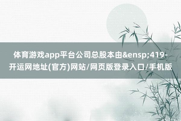 体育游戏app平台公司总股本由 419-开运网地址(官方)网站/网页版登录入口/手机版