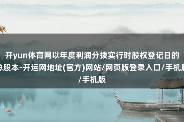 开yun体育网以年度利润分拨实行时股权登记日的总股本-开运网地址(官方)网站/网页版登录入口/手机版