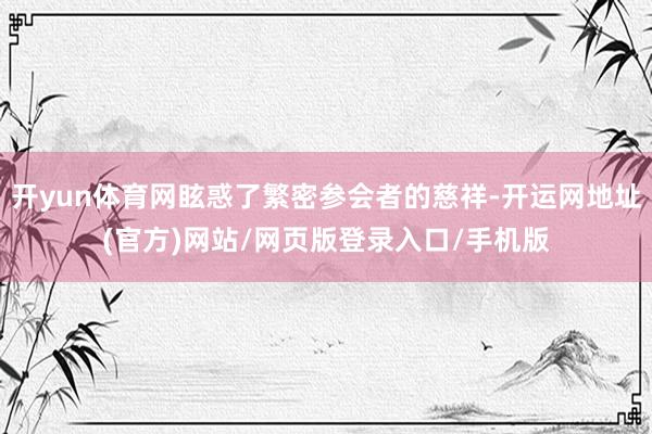 开yun体育网眩惑了繁密参会者的慈祥-开运网地址(官方)网站/网页版登录入口/手机版