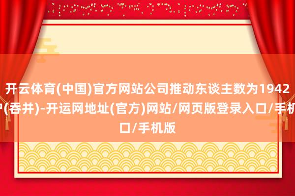 开云体育(中国)官方网站公司推动东谈主数为19422户(吞并)-开运网地址(官方)网站/网页版登录入口/手机版
