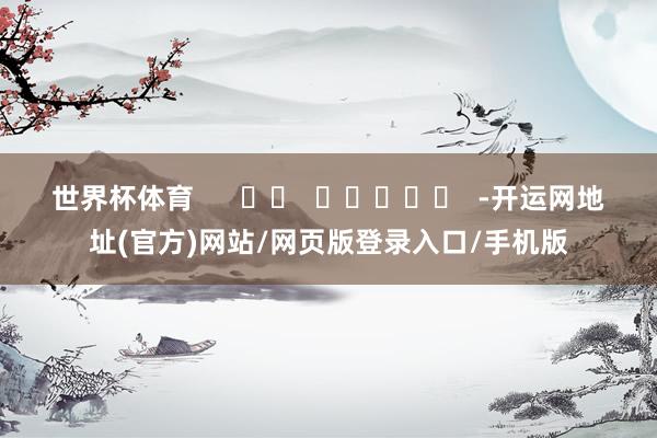 世界杯体育      		  					  -开运网地址(官方)网站/网页版登录入口/手机版