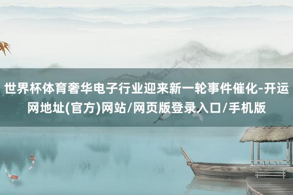 世界杯体育奢华电子行业迎来新一轮事件催化-开运网地址(官方)网站/网页版登录入口/手机版