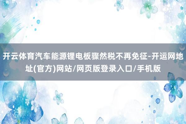 开云体育汽车能源锂电板骤然税不再免征-开运网地址(官方)网站/网页版登录入口/手机版
