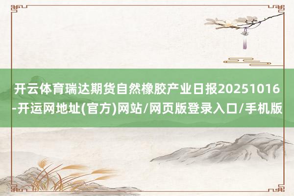 开云体育瑞达期货自然橡胶产业日报20251016-开运网地址(官方)网站/网页版登录入口/手机版