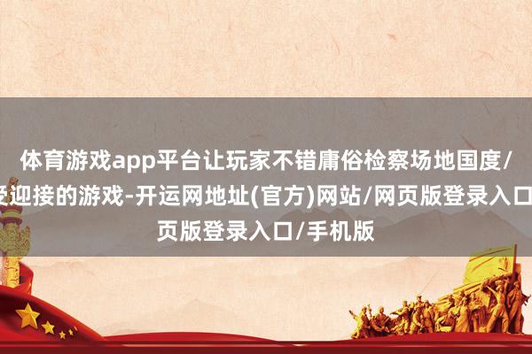 体育游戏app平台让玩家不错庸俗检察场地国度/地区最受迎接的游戏-开运网地址(官方)网站/网页版登录入口/手机版