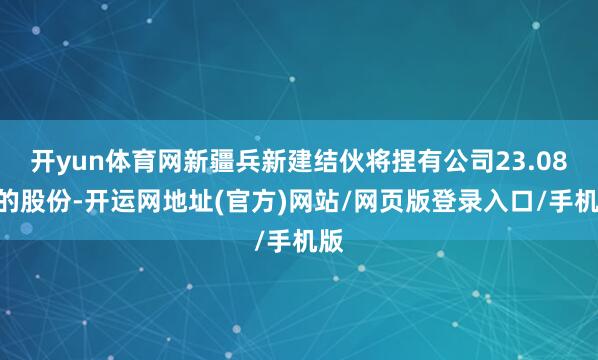 开yun体育网新疆兵新建结伙将捏有公司23.08%的股份-开运网地址(官方)网站/网页版登录入口/手机版
