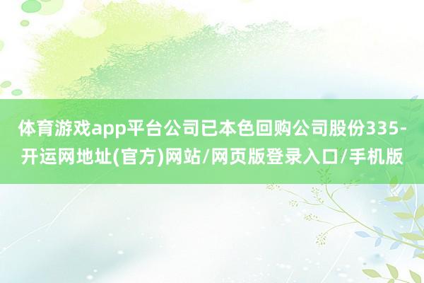 体育游戏app平台公司已本色回购公司股份335-开运网地址(官方)网站/网页版登录入口/手机版