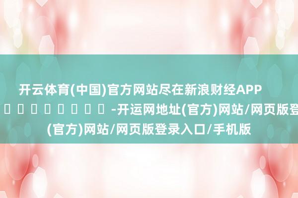 开云体育(中国)官方网站尽在新浪财经APP            													-开运网地址(官方)网站/网页版登录入口/手机版