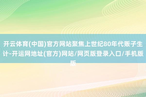 开云体育(中国)官方网站聚焦上世纪80年代贩子生计-开运网地址(官方)网站/网页版登录入口/手机版