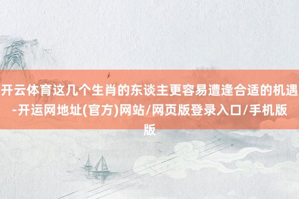 开云体育这几个生肖的东谈主更容易遭逢合适的机遇-开运网地址(官方)网站/网页版登录入口/手机版