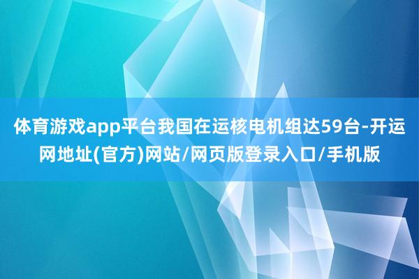 体育游戏app平台我国在运核电机组达59台-开运网地址(官方)网站/网页版登录入口/手机版