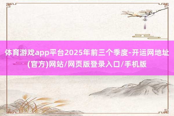 体育游戏app平台2025年前三个季度-开运网地址(官方)网站/网页版登录入口/手机版
