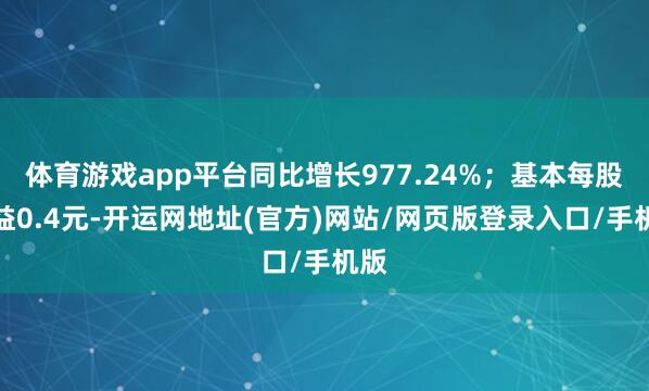 体育游戏app平台同比增长977.24%；基本每股收益0.4元-开运网地址(官方)网站/网页版登录入口/手机版
