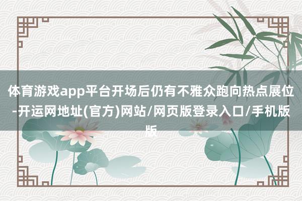 体育游戏app平台开场后仍有不雅众跑向热点展位-开运网地址(官方)网站/网页版登录入口/手机版