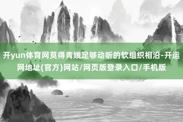 开yun体育网莫得青娥足够动听的软组织相沿-开运网地址(官方)网站/网页版登录入口/手机版