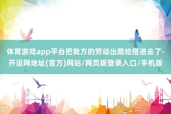 体育游戏app平台把我方的劳动出路给搭进去了-开运网地址(官方)网站/网页版登录入口/手机版