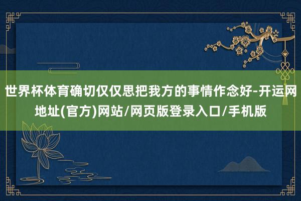 世界杯体育确切仅仅思把我方的事情作念好-开运网地址(官方)网站/网页版登录入口/手机版
