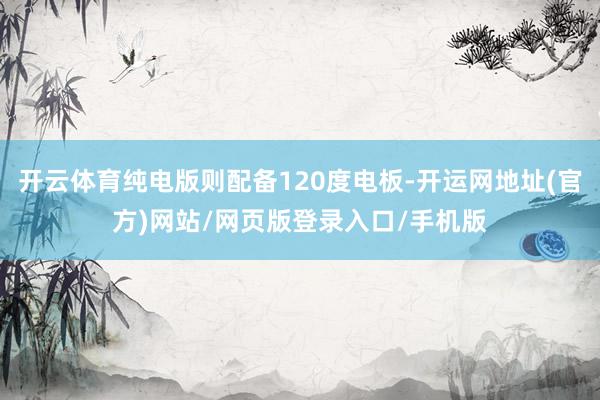 开云体育纯电版则配备120度电板-开运网地址(官方)网站/网页版登录入口/手机版