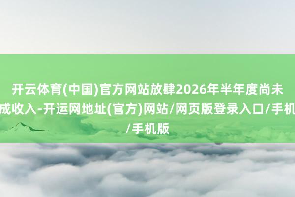 开云体育(中国)官方网站放肆2026年半年度尚未造成收入-开运网地址(官方)网站/网页版登录入口/手机版