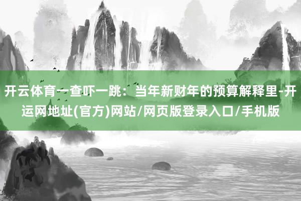 开云体育一查吓一跳：当年新财年的预算解释里-开运网地址(官方)网站/网页版登录入口/手机版