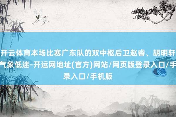 开云体育本场比赛广东队的双中枢后卫赵睿、胡明轩两人气象低迷-开运网地址(官方)网站/网页版登录入口/手机版