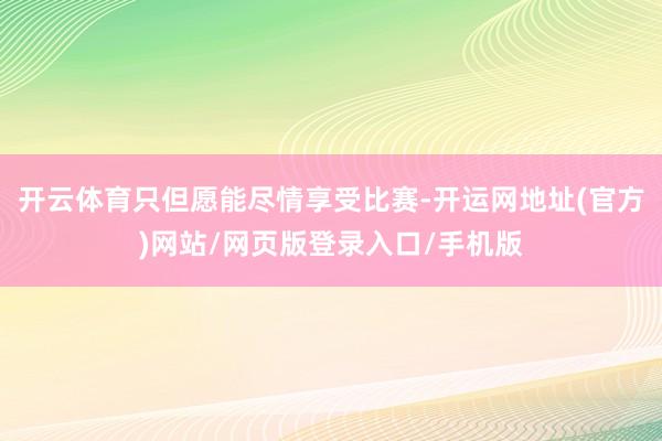 开云体育只但愿能尽情享受比赛-开运网地址(官方)网站/网页版登录入口/手机版