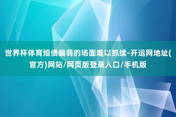 世界杯体育短债偏弱的场面难以抓续-开运网地址(官方)网站/网页版登录入口/手机版