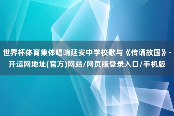 世界杯体育集体唱响延安中学校歌与《传诵故国》-开运网地址(官方)网站/网页版登录入口/手机版