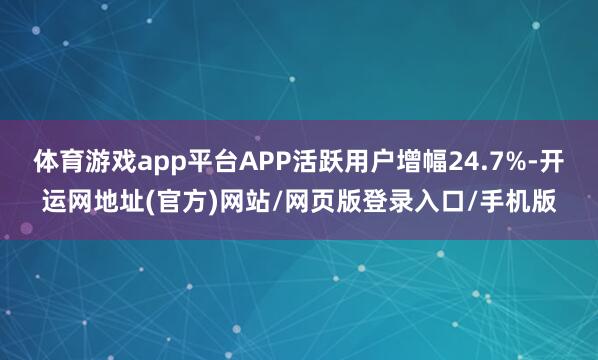 体育游戏app平台APP活跃用户增幅24.7%-开运网地址(官方)网站/网页版登录入口/手机版