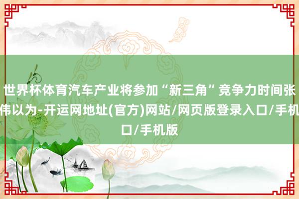 世界杯体育汽车产业将参加“新三角”竞争力时间张永伟以为-开运网地址(官方)网站/网页版登录入口/手机版