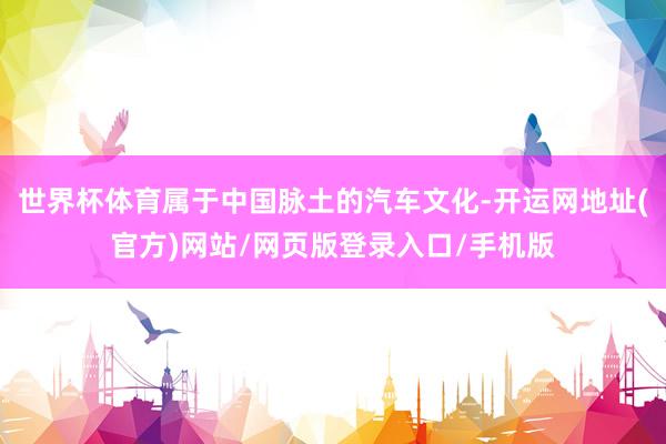 世界杯体育属于中国脉土的汽车文化-开运网地址(官方)网站/网页版登录入口/手机版