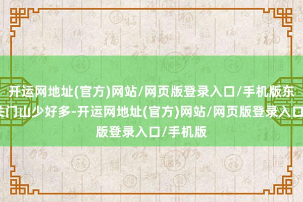 开运网地址(官方)网站/网页版登录入口/手机版东谈主比关门山少好多-开运网地址(官方)网站/网页版登录入口/手机版