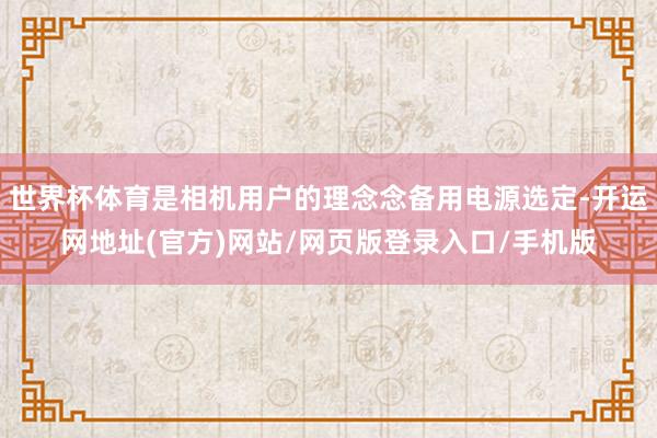 世界杯体育是相机用户的理念念备用电源选定-开运网地址(官方)网站/网页版登录入口/手机版