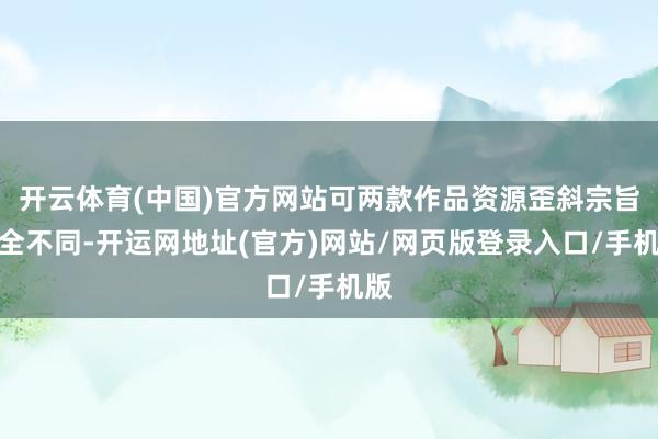 开云体育(中国)官方网站可两款作品资源歪斜宗旨完全不同-开运网地址(官方)网站/网页版登录入口/手机版