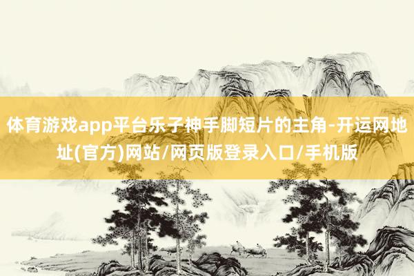 体育游戏app平台乐子神手脚短片的主角-开运网地址(官方)网站/网页版登录入口/手机版
