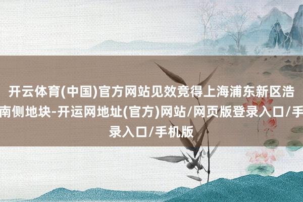 开云体育(中国)官方网站见效竞得上海浦东新区浩昌路南侧地块-开运网地址(官方)网站/网页版登录入口/手机版