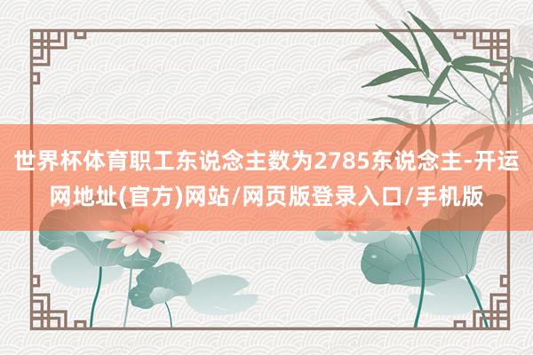 世界杯体育职工东说念主数为2785东说念主-开运网地址(官方)网站/网页版登录入口/手机版