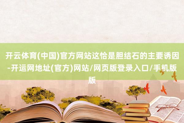 开云体育(中国)官方网站这恰是胆结石的主要诱因-开运网地址(官方)网站/网页版登录入口/手机版