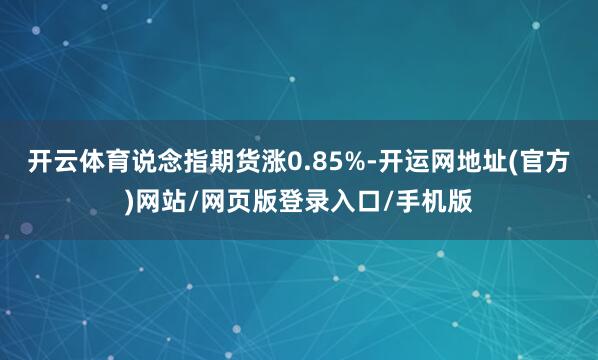 开云体育说念指期货涨0.85%-开运网地址(官方)网站/网页版登录入口/手机版