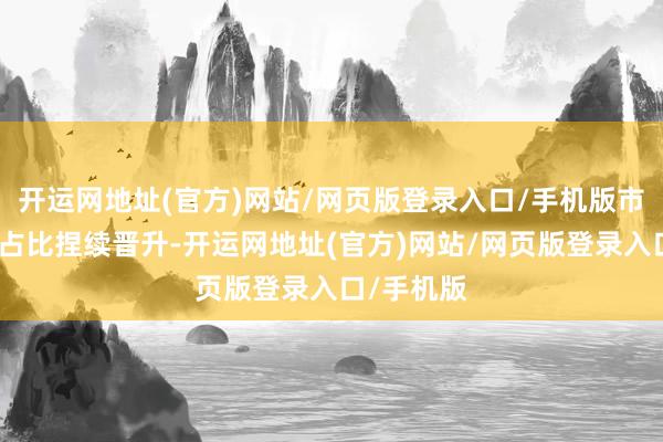 开运网地址(官方)网站/网页版登录入口/手机版市集化来往占比捏续晋升-开运网地址(官方)网站/网页版登录入口/手机版