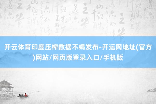 开云体育印度压榨数据不竭发布-开运网地址(官方)网站/网页版登录入口/手机版
